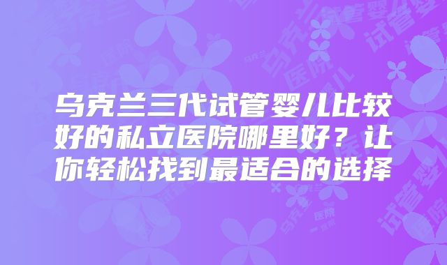 乌克兰三代试管婴儿比较好的私立医院哪里好？让你轻松找到最适合的选择