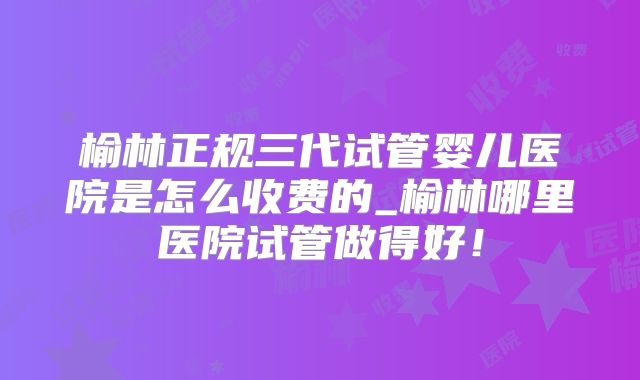榆林正规三代试管婴儿医院是怎么收费的_榆林哪里医院试管做得好！
