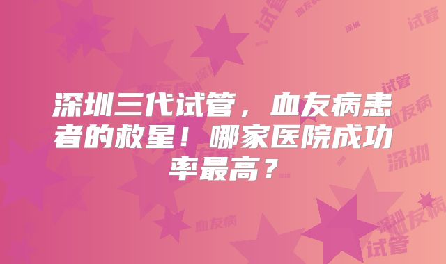 深圳三代试管,血友病患者的救星!哪家医院成功率最高?