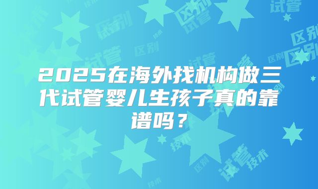 2025在海外找机构做三代试管婴儿生孩子真的靠谱吗?