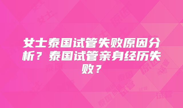 女士泰国试管失败原因分析？泰国试管亲身经历失败？