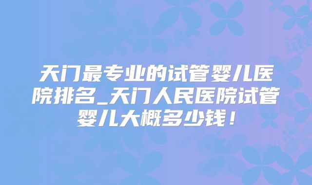 天门最专业的试管婴儿医院排名_天门人民医院试管婴儿大概多少钱！