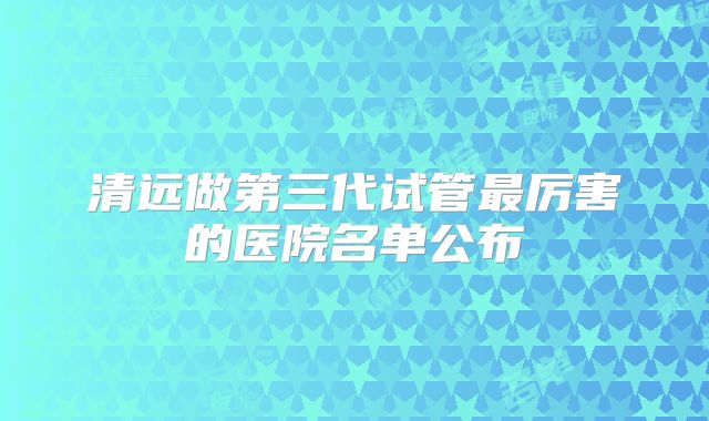 清远做第三代试管最厉害的医院名单公布