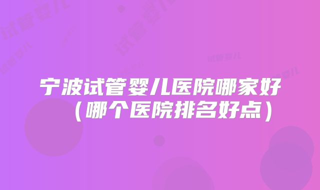 宁波试管婴儿医院哪家好（哪个医院排名好点）