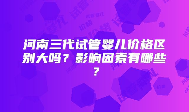 河南三代试管婴儿价格区别大吗？影响因素有哪些？