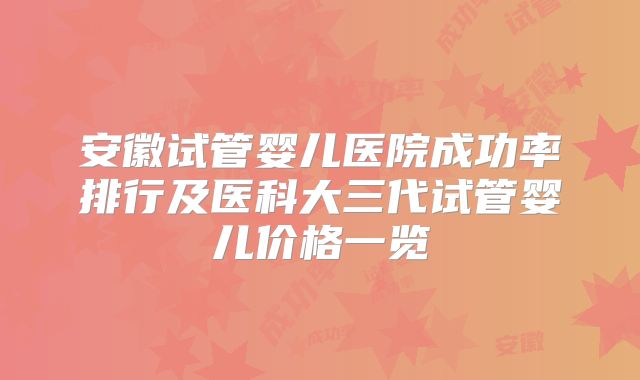 安徽试管婴儿医院成功率排行及医科大三代试管婴儿价格一览