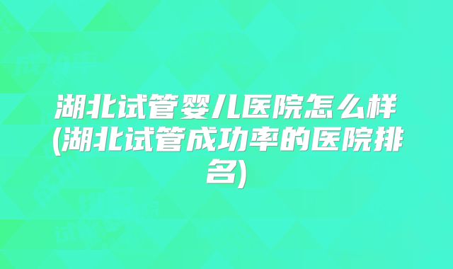湖北试管婴儿医院怎么样(湖北试管成功率的医院排名)
