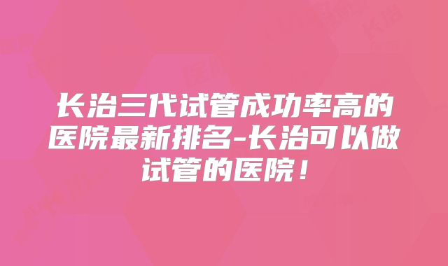 长治三代试管成功率高的医院最新排名-长治可以做试管的医院！