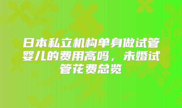 日本私立机构单身做试管婴儿的费用高吗,未婚试管花费总览