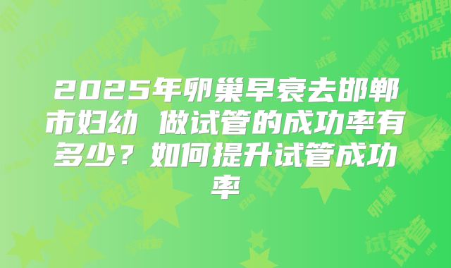 2025年卵巢早衰去邯郸市妇幼 做试管的成功率有多少？如何提升试管成功率