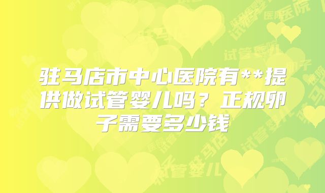 驻马店市中心医院有**提供做试管婴儿吗？正规卵子需要多少钱