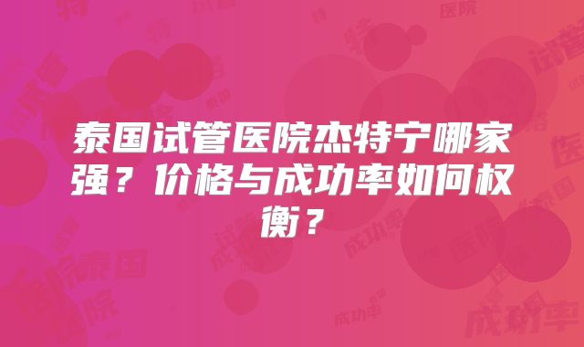 泰国试管医院杰特宁哪家强？价格与成功率如何权衡？