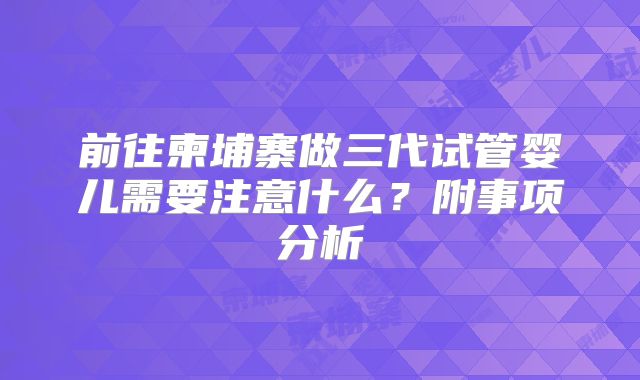 前往柬埔寨做三代试管婴儿需要注意什么?附事项分析