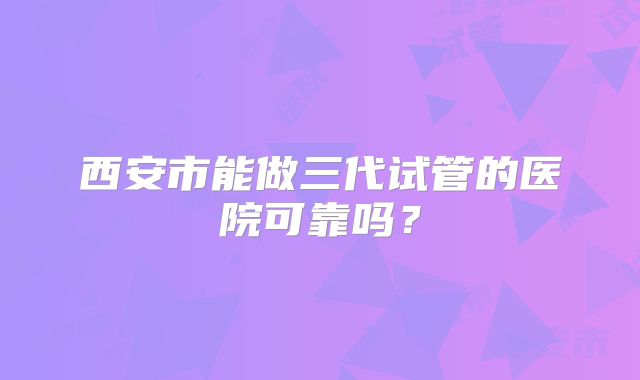 西安市能做三代试管的医院可靠吗?