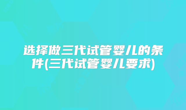 选择做三代试管婴儿的条件(三代试管婴儿要求)
