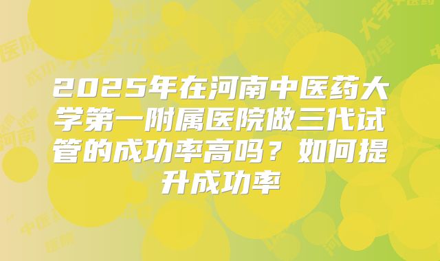 2025年在河南中医药大学第一附属医院做三代试管的成功率高吗？如何提升成功率