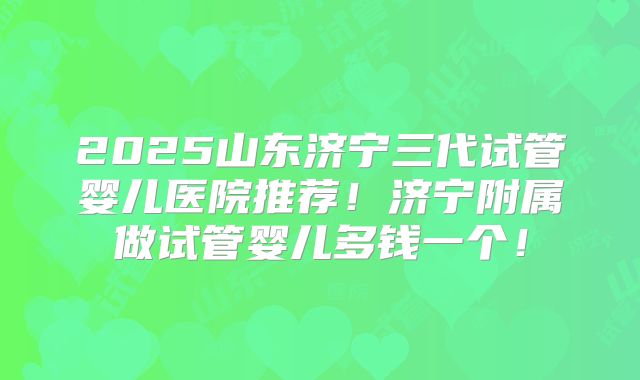 2025山东济宁三代试管婴儿医院推荐！济宁附属做试管婴儿多钱一个！