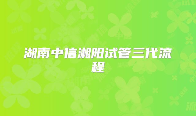 湖南中信湘阳试管三代流程