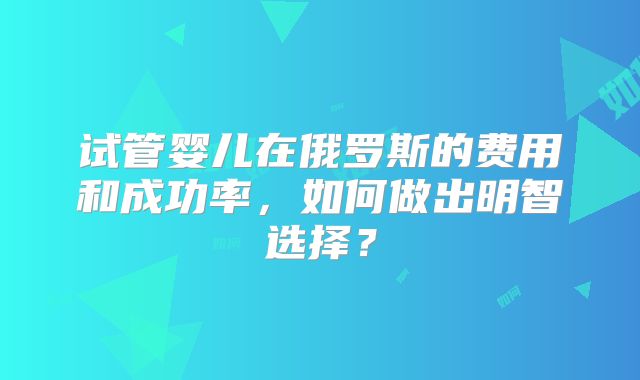 试管婴儿在俄罗斯的费用和成功率，如何做出明智选择？