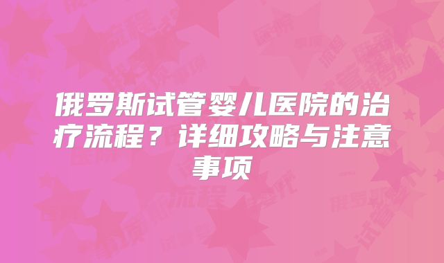 俄罗斯试管婴儿医院的治疗流程？详细攻略与注意事项