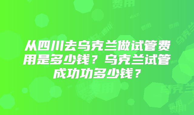 从四川去乌克兰做试管费用是多少钱？乌克兰试管成功功多少钱？