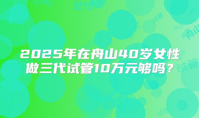 2025年在舟山40岁女性做三代试管10万元够吗？