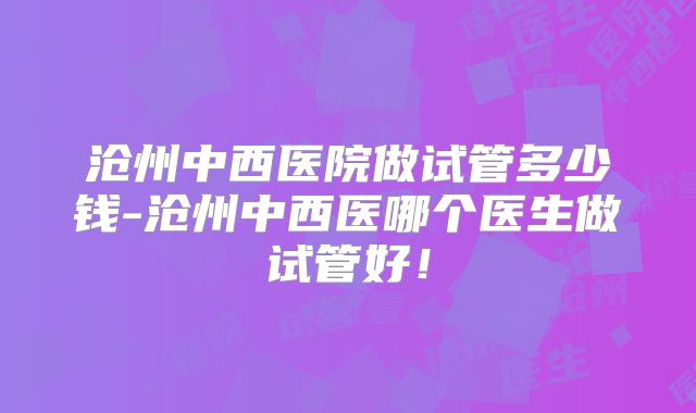 沧州中西医院做试管多少钱-沧州中西医哪个医生做试管好!