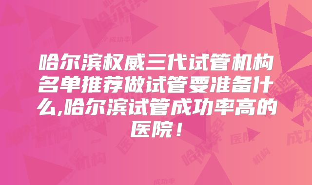 哈尔滨权威三代试管机构名单推荐做试管要准备什么,哈尔滨试管成功率高的医院！