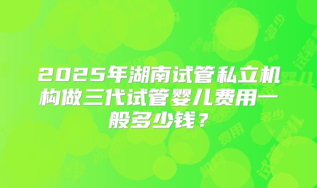 2025年湖南试管私立机构做三代试管婴儿费用一般多少钱？