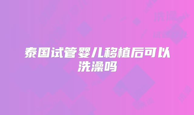 泰国试管婴儿移植后可以洗澡吗