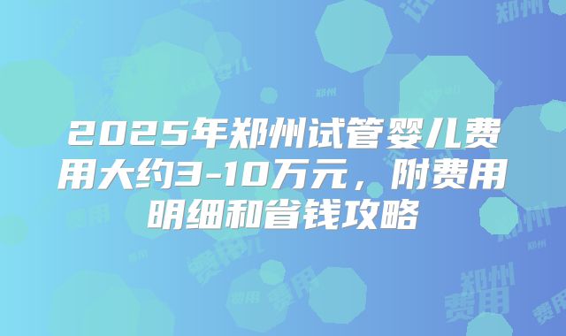 2025年郑州试管婴儿费用大约3-10万元，附费用明细和省钱攻略