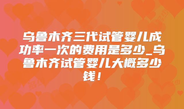 乌鲁木齐三代试管婴儿成功率一次的费用是多少_乌鲁木齐试管婴儿大概多少钱!