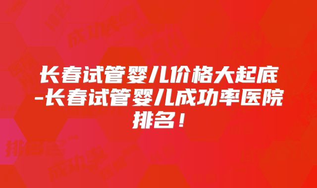 长春试管婴儿价格大起底-长春试管婴儿成功率医院排名！
