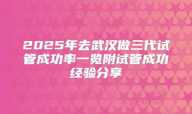 2025年去武汉做三代试管成功率一览附试管成功经验分享