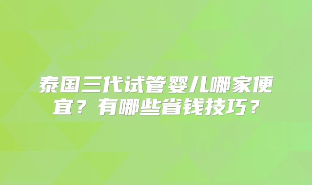 泰国三代试管婴儿哪家便宜？有哪些省钱技巧？