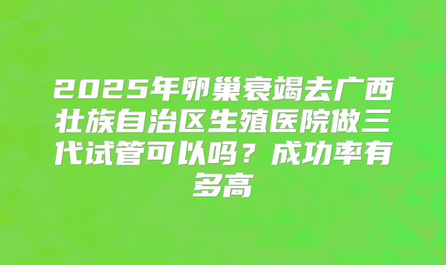 2025年卵巢衰竭去广西壮族自治区生殖医院做三代试管可以吗？成功率有多高