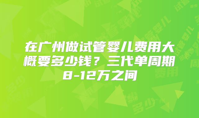 在广州做试管婴儿费用大概要多少钱?三代单周期8-12万之间