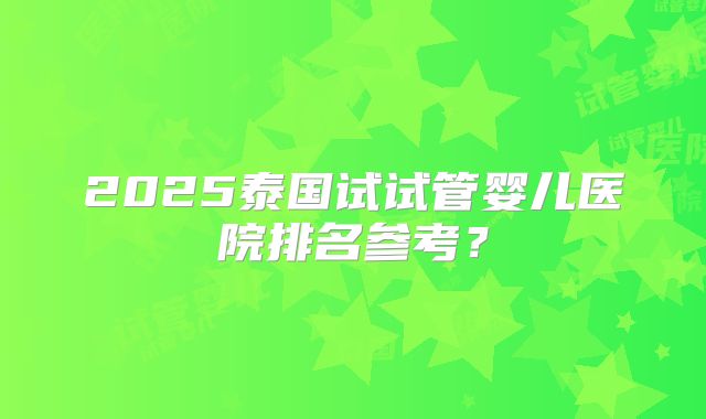 2025泰国试试管婴儿医院排名参考？