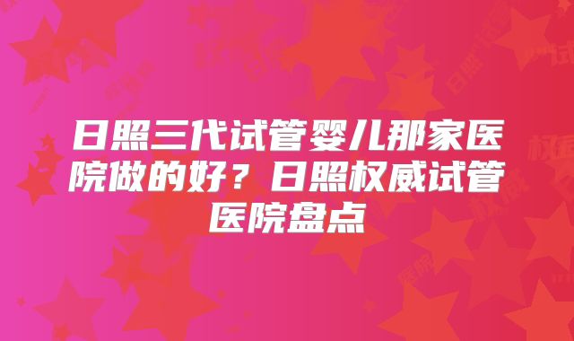 日照三代试管婴儿那家医院做的好？日照权威试管医院盘点