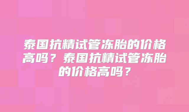 泰国抗精试管冻胎的价格高吗?泰国抗精试管冻胎的价格高吗?