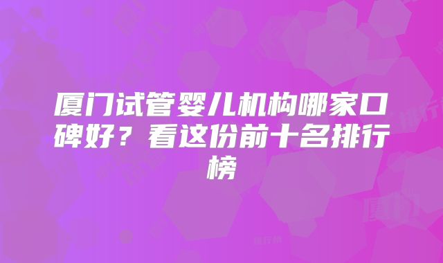 厦门试管婴儿机构哪家口碑好？看这份前十名排行榜