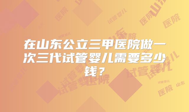 在山东公立三甲医院做一次三代试管婴儿需要多少钱？