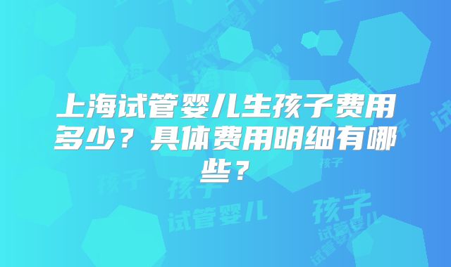 上海试管婴儿生孩子费用多少？具体费用明细有哪些？