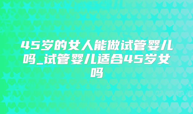 45岁的女人能做试管婴儿吗_试管婴儿适合45岁女吗