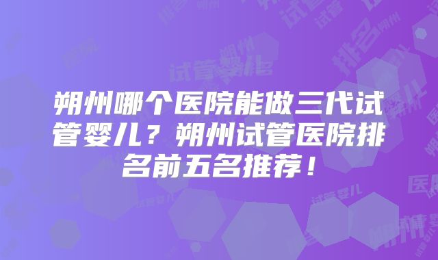 朔州哪个医院能做三代试管婴儿？朔州试管医院排名前五名推荐！