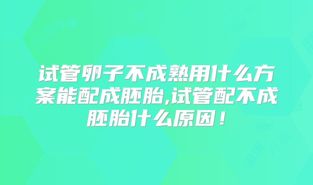 试管卵子不成熟用什么方案能配成胚胎,试管配不成胚胎什么原因！