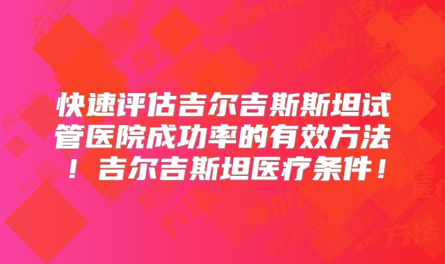 快速评估吉尔吉斯斯坦试管医院成功率的有效方法！吉尔吉斯坦医疗条件！