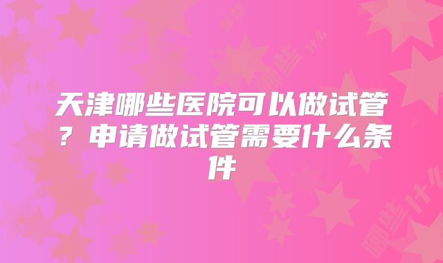 天津哪些医院可以做试管？申请做试管需要什么条件
