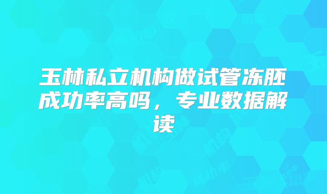 玉林私立机构做试管冻胚成功率高吗，专业数据解读