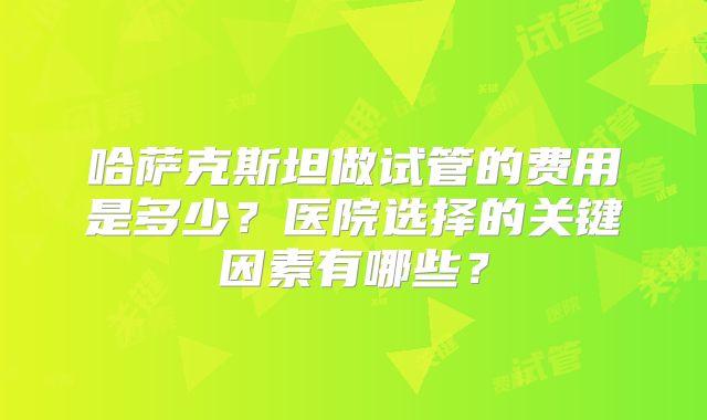 哈萨克斯坦做试管的费用是多少?医院选择的关键因素有哪些?